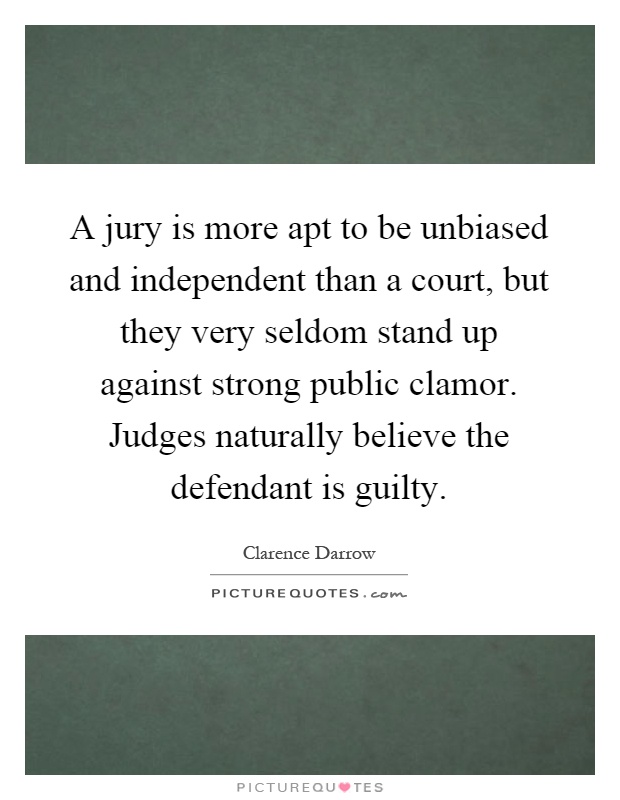 A jury is more apt to be unbiased and independent than a court, but they very seldom stand up against strong public clamor. Judges naturally believe the defendant is guilty Picture Quote #1