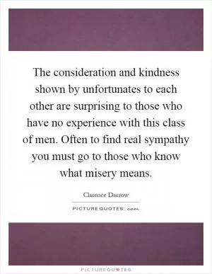 The consideration and kindness shown by unfortunates to each other are surprising to those who have no experience with this class of men. Often to find real sympathy you must go to those who know what misery means Picture Quote #1
