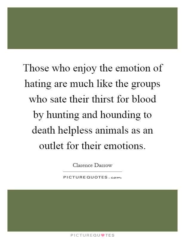 Those who enjoy the emotion of hating are much like the groups who sate their thirst for blood by hunting and hounding to death helpless animals as an outlet for their emotions Picture Quote #1