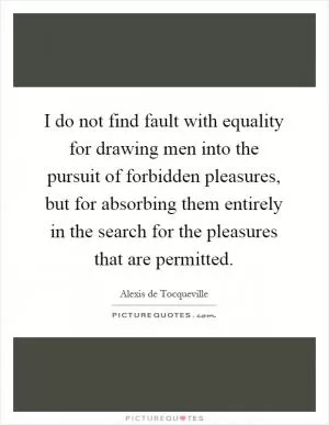 I do not find fault with equality for drawing men into the pursuit of forbidden pleasures, but for absorbing them entirely in the search for the pleasures that are permitted Picture Quote #1