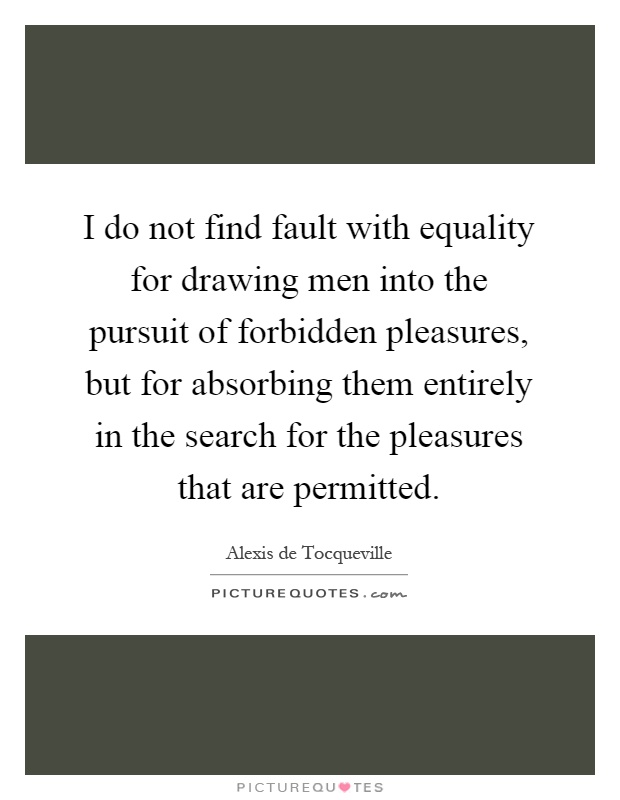 I do not find fault with equality for drawing men into the pursuit of forbidden pleasures, but for absorbing them entirely in the search for the pleasures that are permitted Picture Quote #1