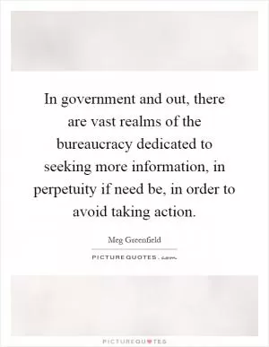 In government and out, there are vast realms of the bureaucracy dedicated to seeking more information, in perpetuity if need be, in order to avoid taking action Picture Quote #1