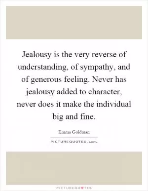 Jealousy is the very reverse of understanding, of sympathy, and of generous feeling. Never has jealousy added to character, never does it make the individual big and fine Picture Quote #1