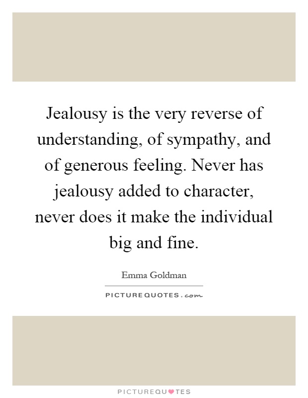 Jealousy is the very reverse of understanding, of sympathy, and of generous feeling. Never has jealousy added to character, never does it make the individual big and fine Picture Quote #1
