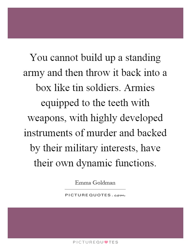 You cannot build up a standing army and then throw it back into a box like tin soldiers. Armies equipped to the teeth with weapons, with highly developed instruments of murder and backed by their military interests, have their own dynamic functions Picture Quote #1