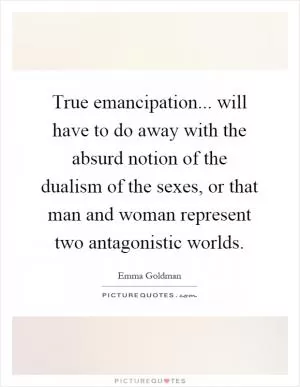 True emancipation... will have to do away with the absurd notion of the dualism of the sexes, or that man and woman represent two antagonistic worlds Picture Quote #1