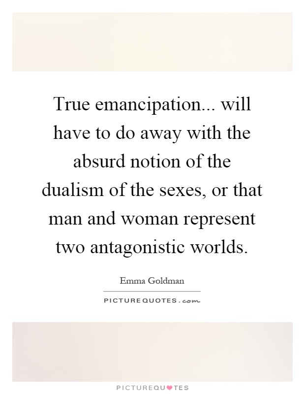 True emancipation... will have to do away with the absurd notion of the dualism of the sexes, or that man and woman represent two antagonistic worlds Picture Quote #1