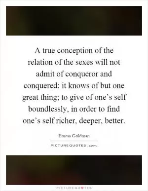 A true conception of the relation of the sexes will not admit of conqueror and conquered; it knows of but one great thing; to give of one’s self boundlessly, in order to find one’s self richer, deeper, better Picture Quote #1