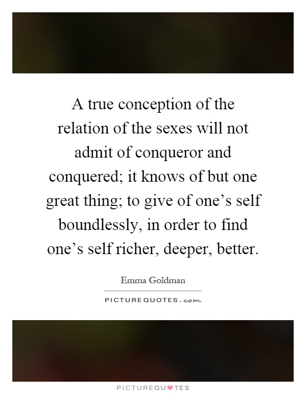 A true conception of the relation of the sexes will not admit of conqueror and conquered; it knows of but one great thing; to give of one's self boundlessly, in order to find one's self richer, deeper, better Picture Quote #1