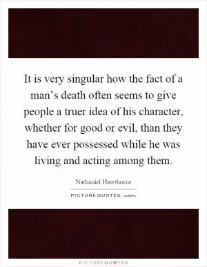 It is very singular how the fact of a man’s death often seems to give people a truer idea of his character, whether for good or evil, than they have ever possessed while he was living and acting among them Picture Quote #1