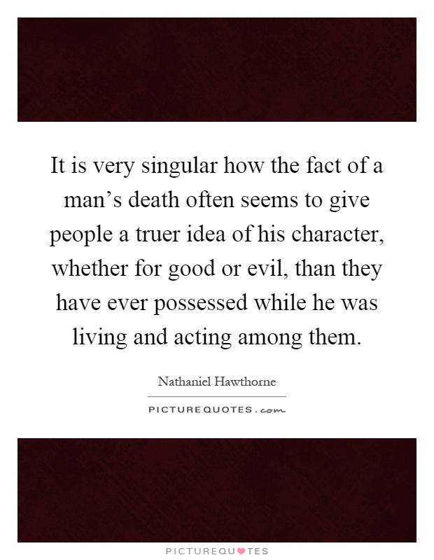 It is very singular how the fact of a man's death often seems to give people a truer idea of his character, whether for good or evil, than they have ever possessed while he was living and acting among them Picture Quote #1