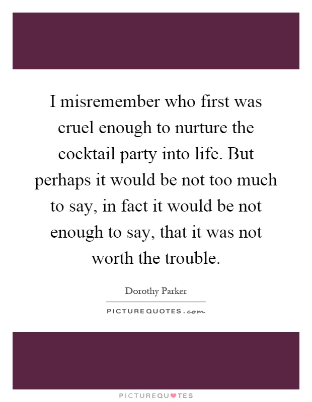 I misremember who first was cruel enough to nurture the cocktail party into life. But perhaps it would be not too much to say, in fact it would be not enough to say, that it was not worth the trouble Picture Quote #1