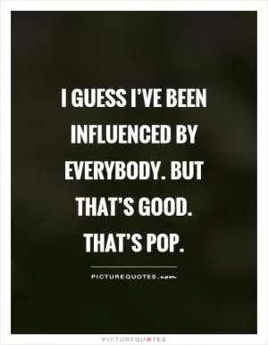 I guess I’ve been influenced by everybody. But that’s good. That’s Pop Picture Quote #1