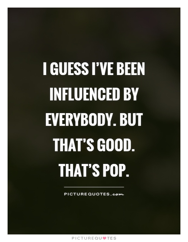 I guess I've been influenced by everybody. But that's good. That's Pop Picture Quote #1