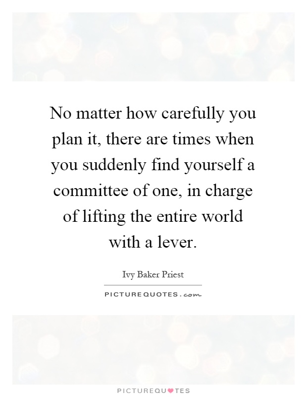 No matter how carefully you plan it, there are times when you suddenly find yourself a committee of one, in charge of lifting the entire world with a lever Picture Quote #1