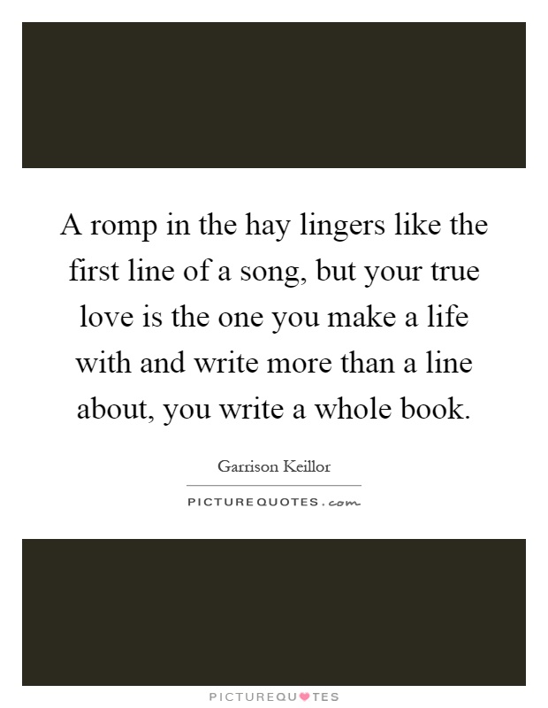A romp in the hay lingers like the first line of a song, but your true love is the one you make a life with and write more than a line about, you write a whole book Picture Quote #1