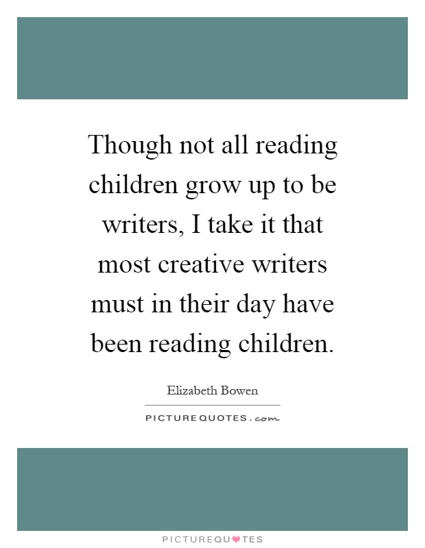 Though not all reading children grow up to be writers, I take it that most creative writers must in their day have been reading children Picture Quote #1