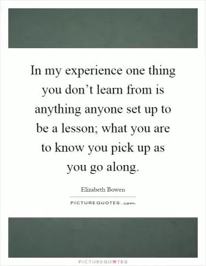 In my experience one thing you don’t learn from is anything anyone set up to be a lesson; what you are to know you pick up as you go along Picture Quote #1