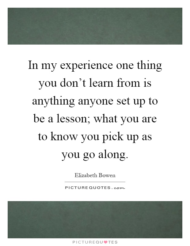 In my experience one thing you don't learn from is anything anyone set up to be a lesson; what you are to know you pick up as you go along Picture Quote #1