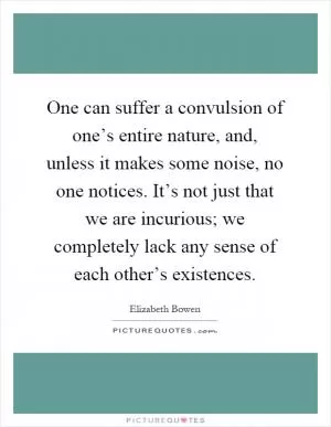 One can suffer a convulsion of one’s entire nature, and, unless it makes some noise, no one notices. It’s not just that we are incurious; we completely lack any sense of each other’s existences Picture Quote #1