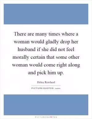 There are many times where a woman would gladly drop her husband if she did not feel morally certain that some other woman would come right along and pick him up Picture Quote #1