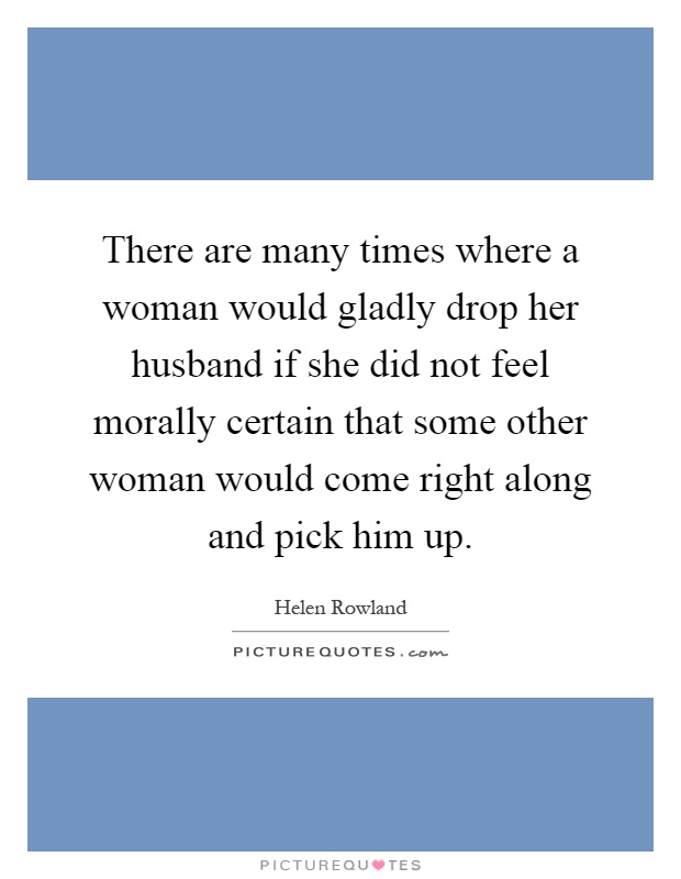 There are many times where a woman would gladly drop her husband if she did not feel morally certain that some other woman would come right along and pick him up Picture Quote #1