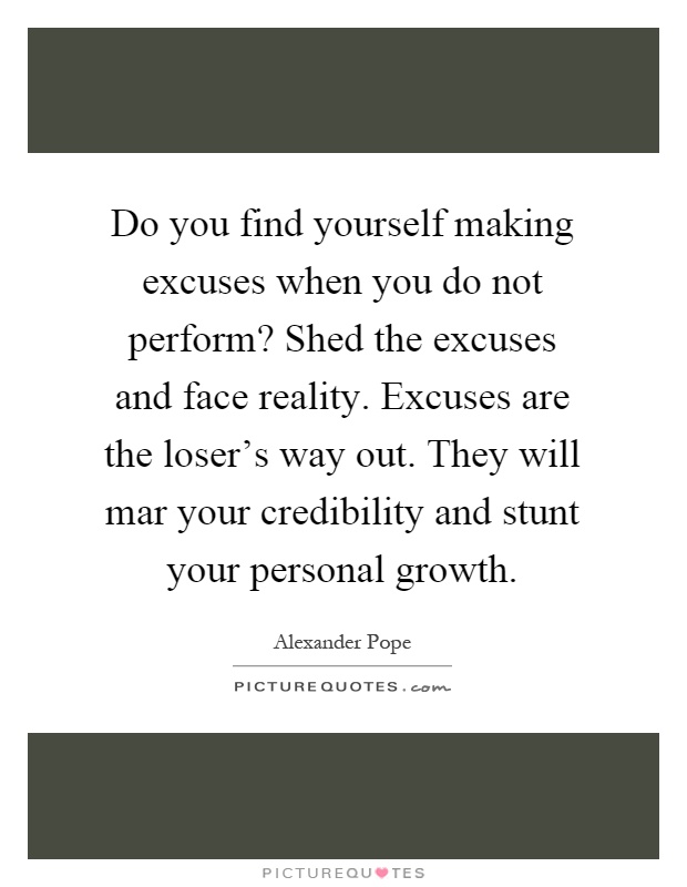 Do you find yourself making excuses when you do not perform? Shed the excuses and face reality. Excuses are the loser's way out. They will mar your credibility and stunt your personal growth Picture Quote #1