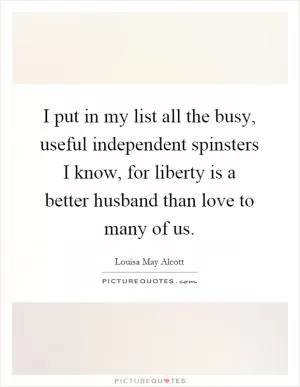 I put in my list all the busy, useful independent spinsters I know, for liberty is a better husband than love to many of us Picture Quote #1