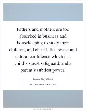Fathers and mothers are too absorbed in business and housekeeping to study their children, and cherish that sweet and natural confidence which is a child’s surest safeguard, and a parent’s subtlest power Picture Quote #1