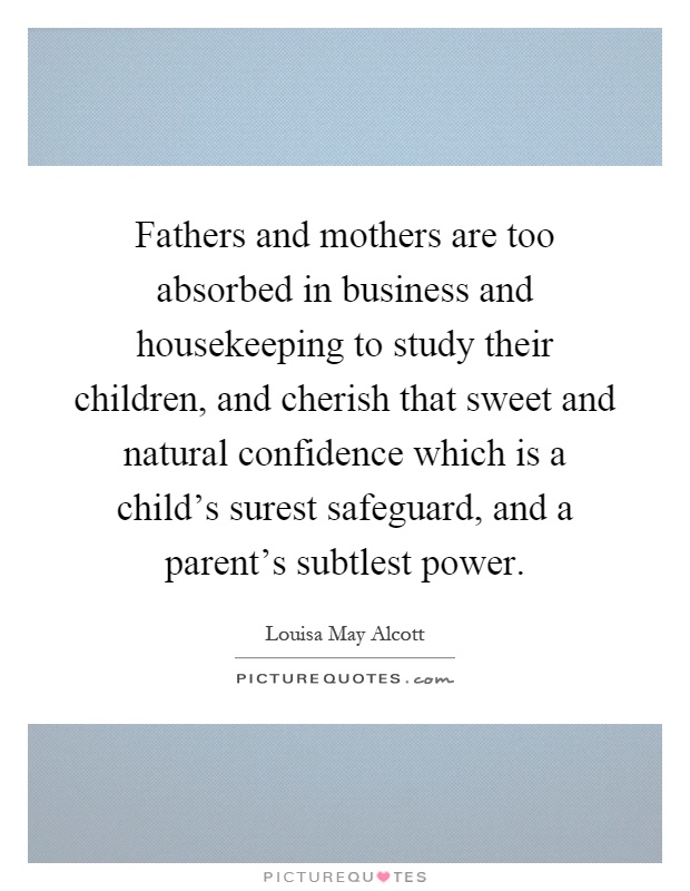 Fathers and mothers are too absorbed in business and housekeeping to study their children, and cherish that sweet and natural confidence which is a child's surest safeguard, and a parent's subtlest power Picture Quote #1