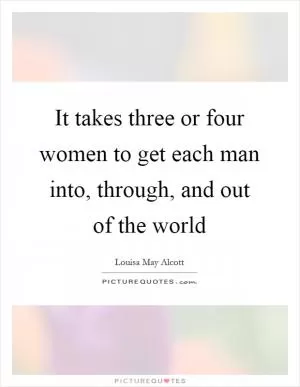 It takes three or four women to get each man into, through, and out of the world Picture Quote #1