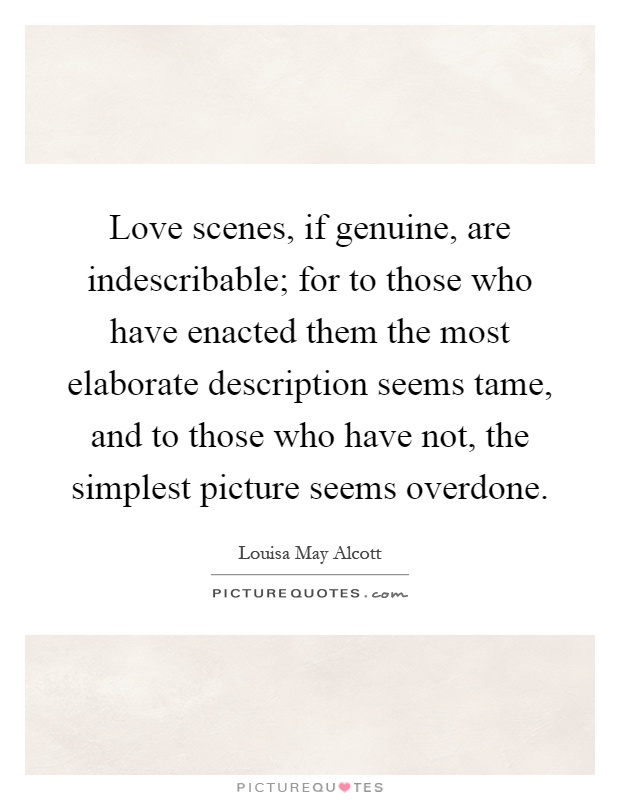 Love scenes, if genuine, are indescribable; for to those who have enacted them the most elaborate description seems tame, and to those who have not, the simplest picture seems overdone Picture Quote #1