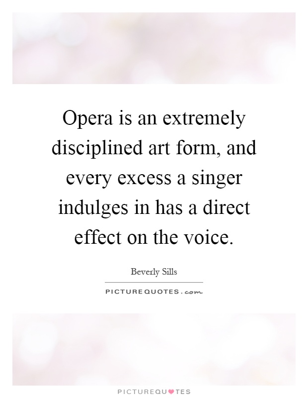 Opera is an extremely disciplined art form, and every excess a singer indulges in has a direct effect on the voice Picture Quote #1