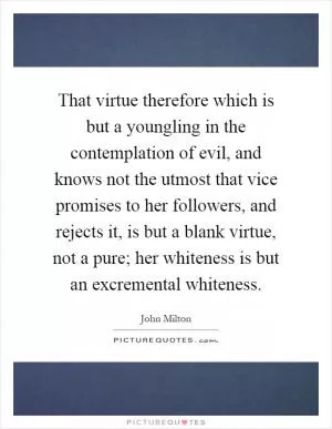 That virtue therefore which is but a youngling in the contemplation of evil, and knows not the utmost that vice promises to her followers, and rejects it, is but a blank virtue, not a pure; her whiteness is but an excremental whiteness Picture Quote #1