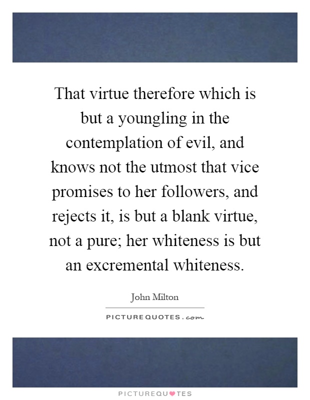 That virtue therefore which is but a youngling in the contemplation of evil, and knows not the utmost that vice promises to her followers, and rejects it, is but a blank virtue, not a pure; her whiteness is but an excremental whiteness Picture Quote #1