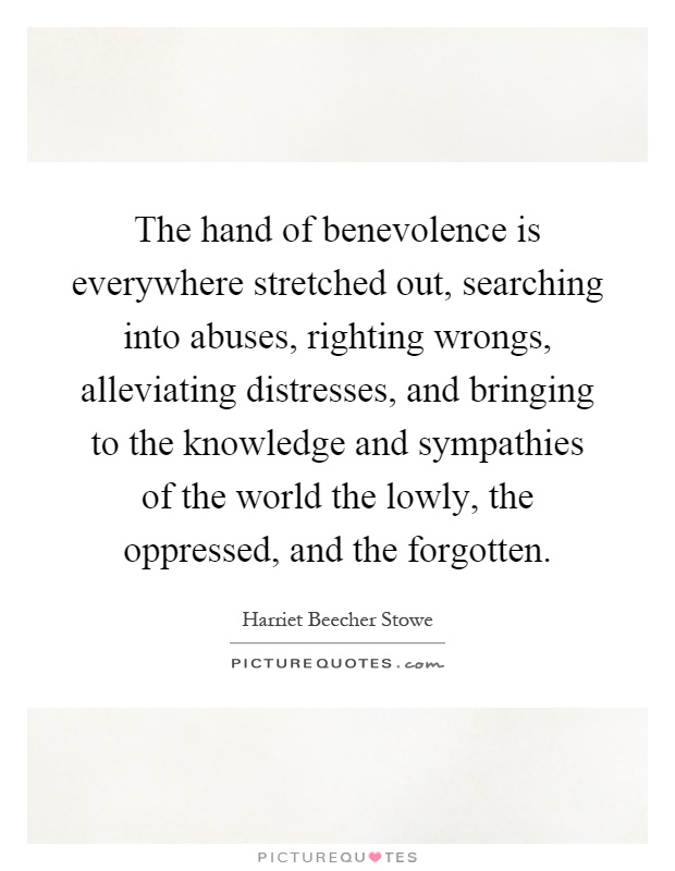 The hand of benevolence is everywhere stretched out, searching into abuses, righting wrongs, alleviating distresses, and bringing to the knowledge and sympathies of the world the lowly, the oppressed, and the forgotten Picture Quote #1