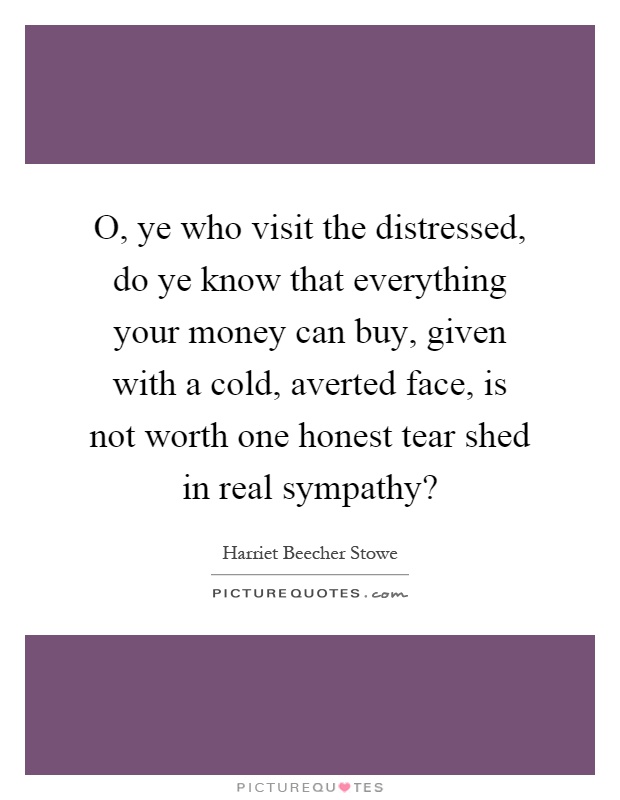 O, ye who visit the distressed, do ye know that everything your money can buy, given with a cold, averted face, is not worth one honest tear shed in real sympathy? Picture Quote #1