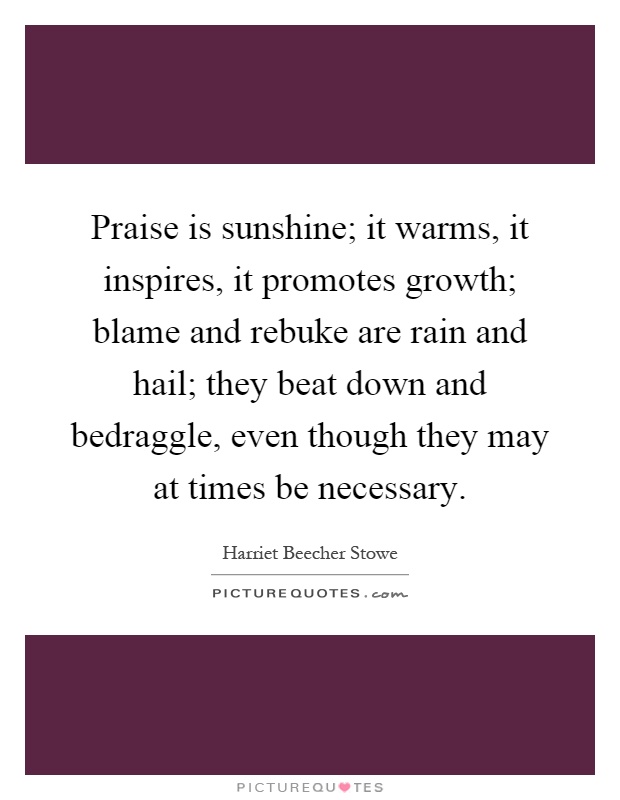 Praise is sunshine; it warms, it inspires, it promotes growth; blame and rebuke are rain and hail; they beat down and bedraggle, even though they may at times be necessary Picture Quote #1