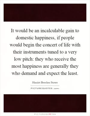 It would be an incalculable gain to domestic happiness, if people would begin the concert of life with their instruments tuned to a very low pitch: they who receive the most happiness are generally they who demand and expect the least Picture Quote #1