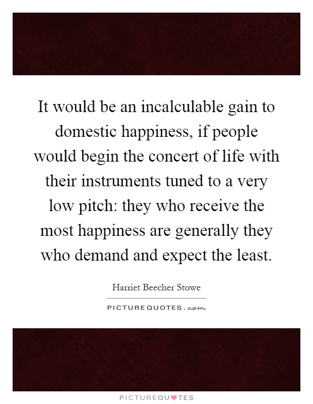 It would be an incalculable gain to domestic happiness, if people would begin the concert of life with their instruments tuned to a very low pitch: they who receive the most happiness are generally they who demand and expect the least Picture Quote #1
