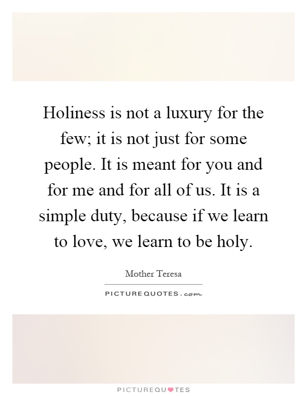 Holiness is not a luxury for the few; it is not just for some people. It is meant for you and for me and for all of us. It is a simple duty, because if we learn to love, we learn to be holy Picture Quote #1