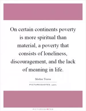 On certain continents poverty is more spiritual than material, a poverty that consists of loneliness, discouragement, and the lack of meaning in life Picture Quote #1