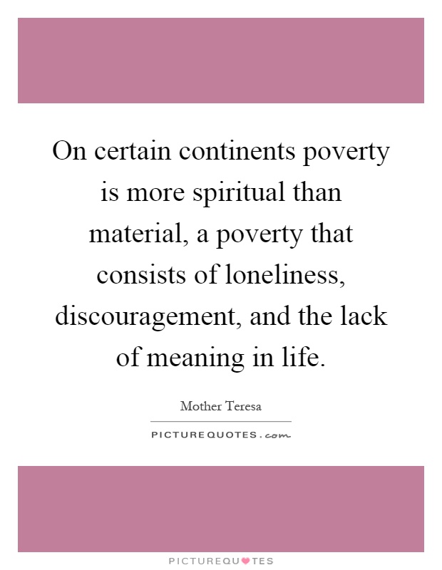 On certain continents poverty is more spiritual than material, a poverty that consists of loneliness, discouragement, and the lack of meaning in life Picture Quote #1