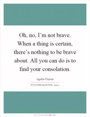Oh, no, I’m not brave. When a thing is certain, there’s nothing to be brave about. All you can do is to find your consolation Picture Quote #1