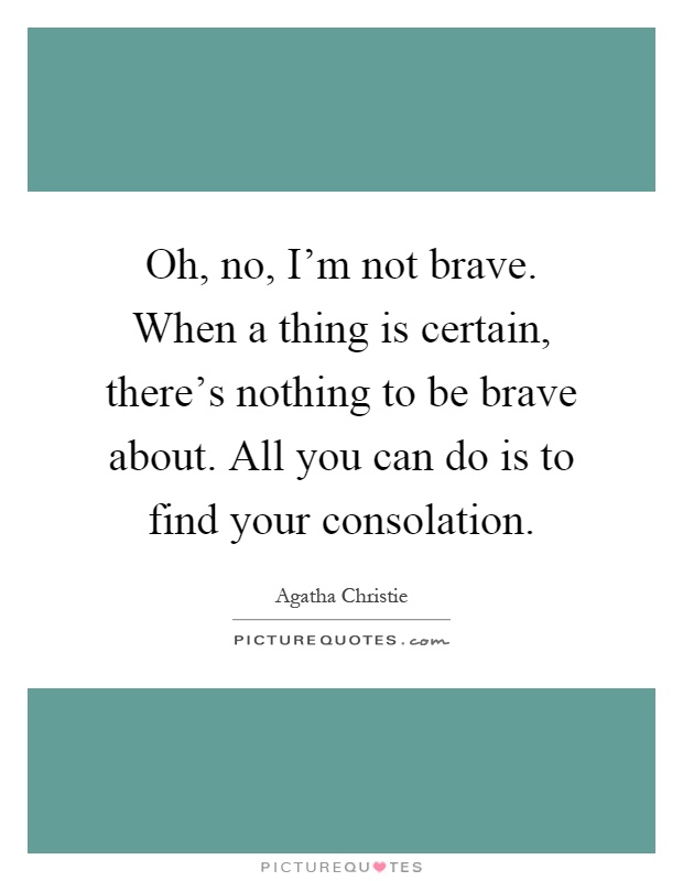 Oh, no, I'm not brave. When a thing is certain, there's nothing to be brave about. All you can do is to find your consolation Picture Quote #1