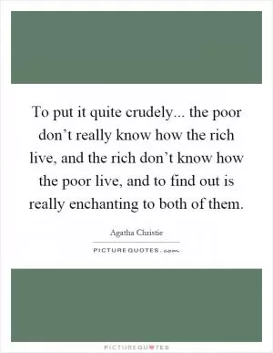 To put it quite crudely... the poor don’t really know how the rich live, and the rich don’t know how the poor live, and to find out is really enchanting to both of them Picture Quote #1