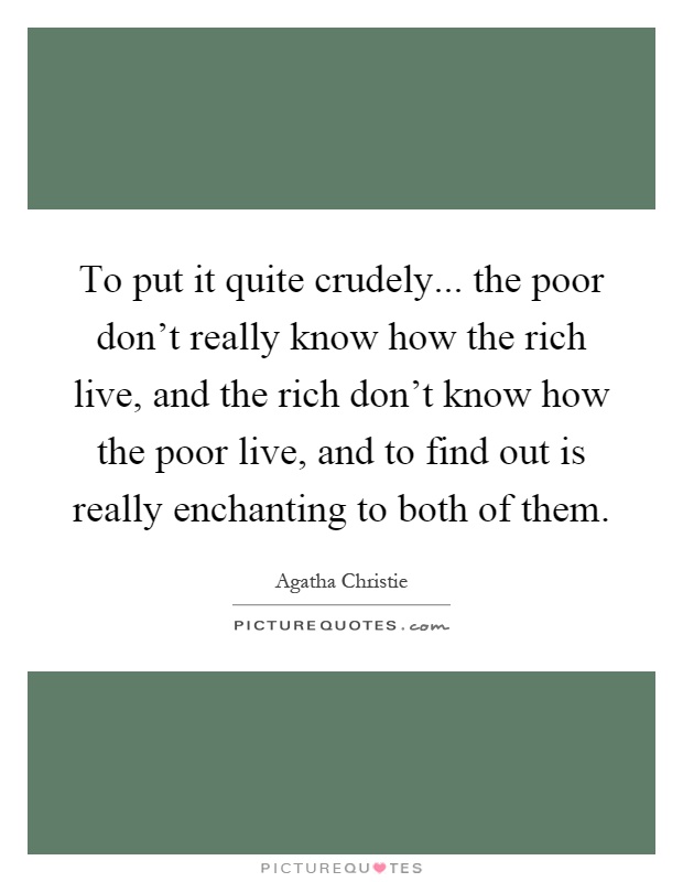 To put it quite crudely... the poor don't really know how the rich live, and the rich don't know how the poor live, and to find out is really enchanting to both of them Picture Quote #1