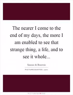 The nearer I come to the end of my days, the more I am enabled to see that strange thing, a life, and to see it whole Picture Quote #1