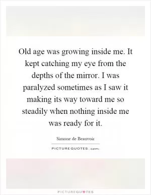 Old age was growing inside me. It kept catching my eye from the depths of the mirror. I was paralyzed sometimes as I saw it making its way toward me so steadily when nothing inside me was ready for it Picture Quote #1