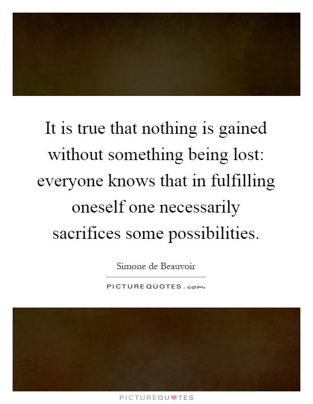 It is true that nothing is gained without something being lost: everyone knows that in fulfilling oneself one necessarily sacrifices some possibilities Picture Quote #1